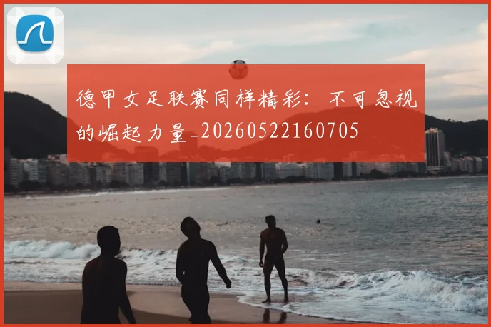 德甲女足联赛同样精彩:不可忽视的崛起力量_20260522160705