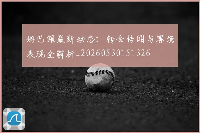 姆巴佩最新动态:转会传闻与赛场表现全解析_20260530151326