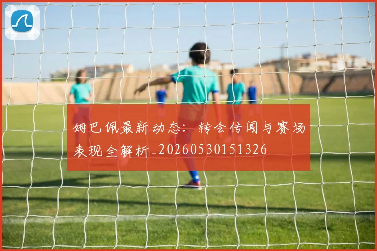 姆巴佩最新动态:转会传闻与赛场表现全解析_20260530151326